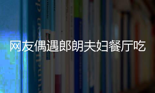 娜对亲和耶好 吉镜比网友郎朗餐厅吃饭偶遇夫妇